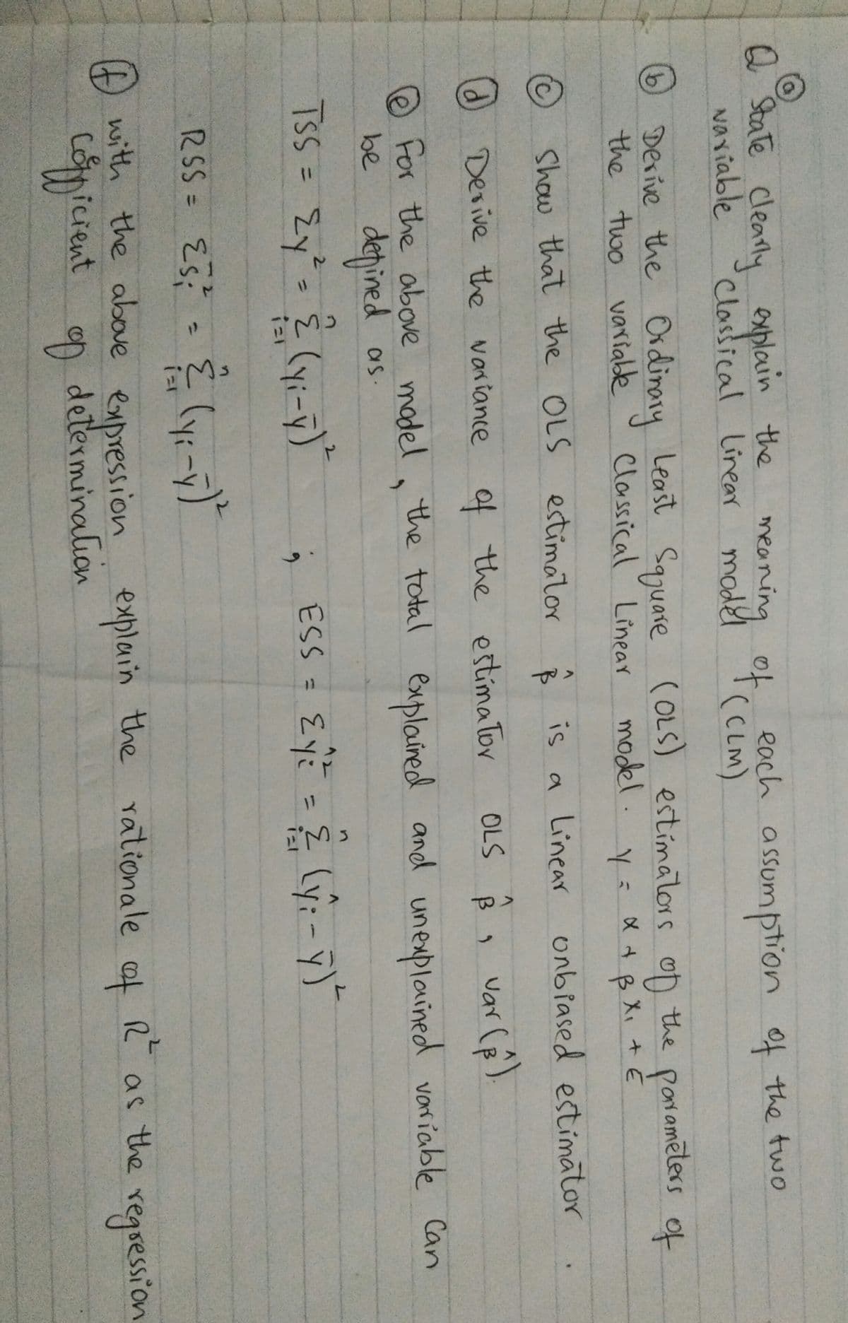 Q State Clearly explain
Naviable
meaning ot(cLM)
model
each assumption of the two
sumption
Classical linrear
l T( CLM)
Derive the
the two varialde
Ordinary Least Saguare COLS) estímators oD the pon amēters of
(OLS) estímatlors oD
Poramēters
Classical Linear model. y= X +B X
Show that the OLS estimator
ê is a Linear
unbiased estimator
d Devive the variance of the estimaTor
OLS
Var
For the above madel, the total explained
and unexplained variable Can
@
depined
Zy'= { (yi-y)"
be
as.
2.
TSS=
2.
ESS = Eyi
%3D
%3D
%3D
RSS = Es
3.
(y:
%3D
D with the above
expression explain the rationale af R as the
determination
regsession
copicient ap
