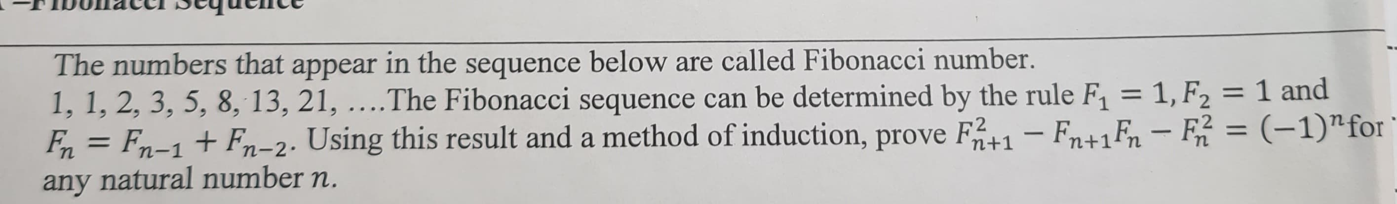 The numbers that appear in the sequence below are called Fibonacci number.
1
1, 1, 2, 3, 5, 8, 13, 21, ....The Fibonacci sequence can be determined by the rule F₁ = 1, F₂ = 1 and
Fn = Fn-1 + Fn-2. Using this result and a method of induction, prove F2+1 − Fn+1Fn − F2² = (-1)" for
any natural number n.