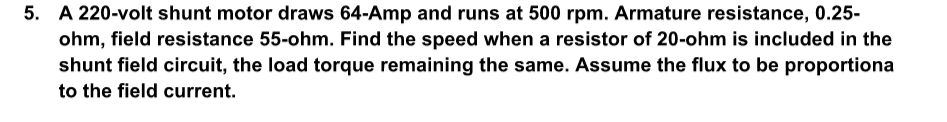 5. A 220-volt shunt motor draws 64-Amp and runs at 500 rpm. Armature resistance, 0.25-
ohm, field resistance 55-ohm. Find the speed when a resistor of 20-ohm is included in the
shunt field circuit, the load torque remaining the same. Assume the flux to be proportiona
to the field current.