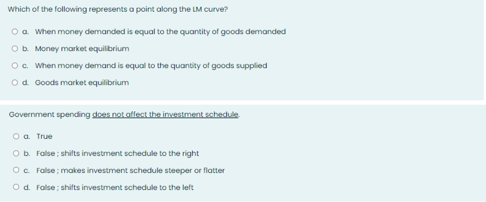 Which of the following represents a point along the LM curve?
O a. When money demanded is equal to the quantity of goods demanded
O b. Money market equilibrium
O c. When money demand is equal to the quantity of goods supplied
O d. Goods market equilibrium
Government spending does not affect the investment schedule.
O a. True
O b. False; shifts investment schedule to the right
O c. False; makes investment schedule steeper or flatter
O d. False; shifts investment schedule to the left