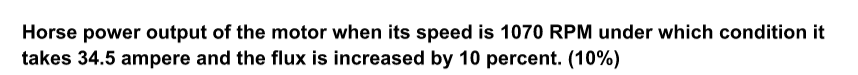 Horse power output of the motor when its speed is 1070 RPM under which condition it
takes 34.5 ampere and the flux is increased by 10 percent. (10%)