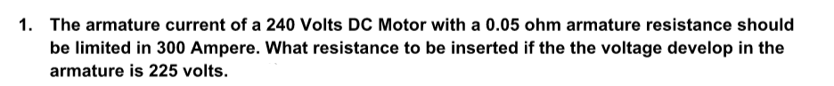 1.
The armature current of a 240 Volts DC Motor with a 0.05 ohm armature resistance should
be limited in 300 Ampere. What resistance to be inserted if the the voltage develop in the
armature is 225 volts.