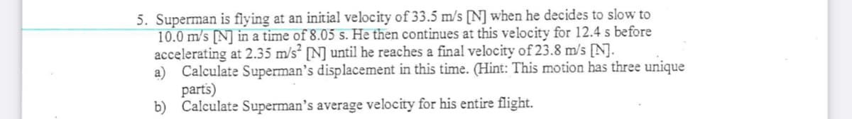 5. Superman is flying at an initial velocity of 33.5 m/s [N] when he decides to slow to
10.0 m/s [N] in a time of 8.05 s. He then continues at this velocity for 12.4 s before
accelerating at 2.35 m/s² [N] until he reaches a final velocity of 23.8 m/s [N].
a) Calculate Superman's displacement in this time. (Hint: This motion has three unique
parts)
b) Calculate Superman’s average velocity for his entire flight.
