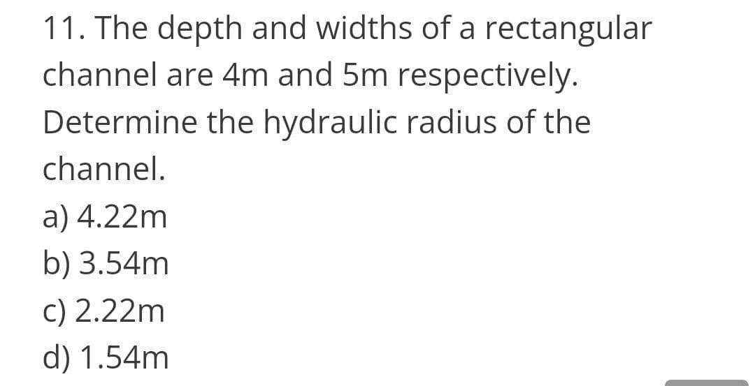 11. The depth and widths of a rectangular
channel are 4m and 5m respectively.
Determine the hydraulic radius of the
channel.
a) 4.22m
b) 3.54m
c) 2.22m
d) 1.54m
