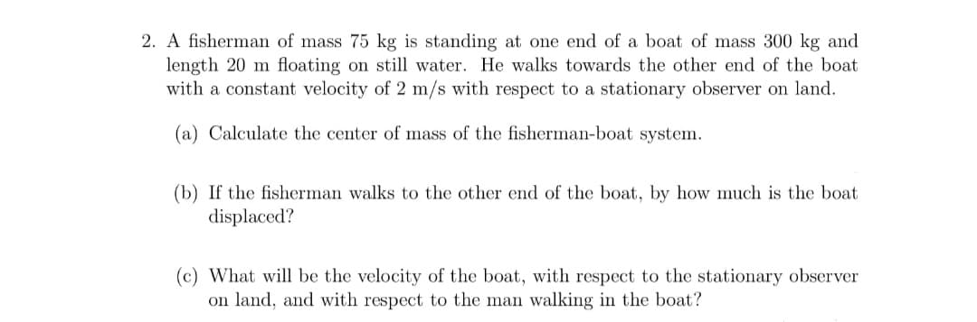 2. A fisherman of mass 75 kg is standing at one ed of a boat of mass 300 kg and
length 20 m floating on still water. He walks towards the other end of the boat
with a constant velocity of 2 m/s with respect to a stationary observer on land.
(a) Calculate the center of mass of the fisherman-boat system.
(b) If the fisherman walks to the other end of the boat, by how much is the boat
displaced?
(c) What will be the velocity of the boat, with respect to the stationary observer
on land, and with respect to the man walking in the boat?
