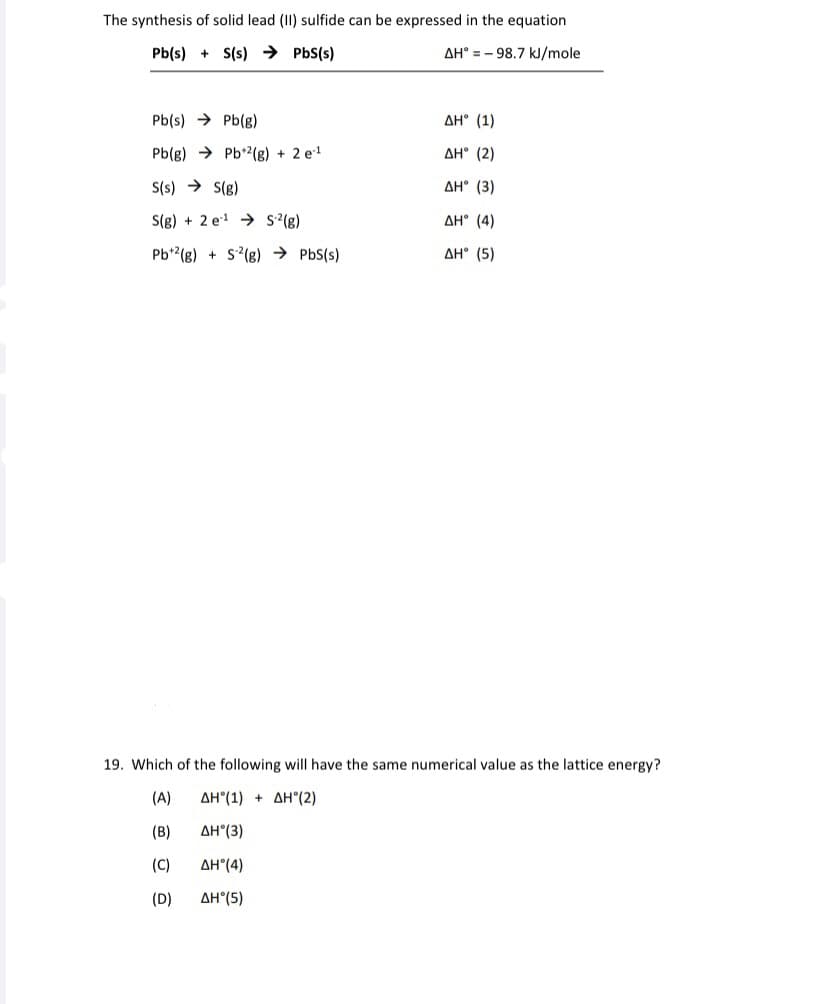 The synthesis of solid lead (II) sulfide can be expressed in the equation
Pb(s) + S(s) → PbS(s)
AH° = - 98.7 kJ/mole
Pb(s) → Pb(g)
AH° (1)
Pb(g) → Pb*2(g) + 2 e!
AH° (2)
S(s) → S(g)
AH° (3)
S(g) + 2 e1 → s'(g)
AH° (4)
Pb*(g) + s?(g) → PbS(s)
AH° (5)
19. Which of the following will have the same numerical value as the lattice energy?
(A)
ΔΗ"(1) + ΔΗ(2)
(B)
AH°(3)
(C)
AH°(4)
(D)
AH°(5)
