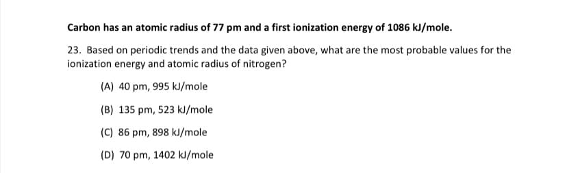 Carbon has an atomic radius of 77 pm and a first ionization energy of 1086 kJ/mole.
23. Based on periodic trends and the data given above, what are the most probable values for the
ionization energy and atomic radius of nitrogen?
(A) 40 pm, 995 kJ/mole
(B) 135 pm, 523 kJ/mole
(C) 86 pm, 898 kJ/mole
(D) 70 pm, 1402 kJ/mole
