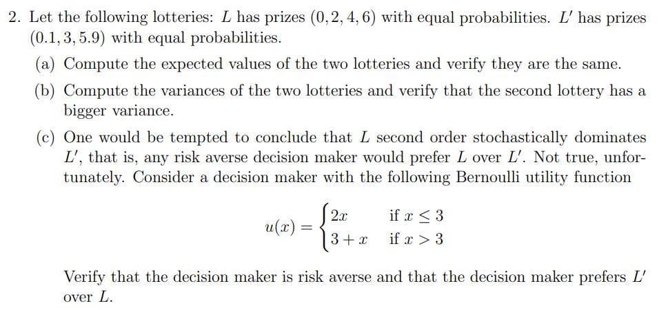 2. Let the following lotteries: L has prizes (0, 2, 4, 6) with equal probabilities. L' has prizes
(0.1, 3, 5.9) with equal probabilities.
(a) Compute the expected values of the two lotteries and verify they are the same.
(b) Compute the variances of the two lotteries and verify that the second lottery has a
bigger variance.
(c) One would be tempted to conclude that L second order stochastically dominates
L', that is, any risk averse decision maker would prefer L over L'. Not true, unfor-
tunately. Consider a decision maker with the following Bernoulli utility function
u(x) =
2x
3 + x
if x ≤ 3
if x > 3
Verify that the decision maker is risk averse and that the decision maker prefers L'
over L.