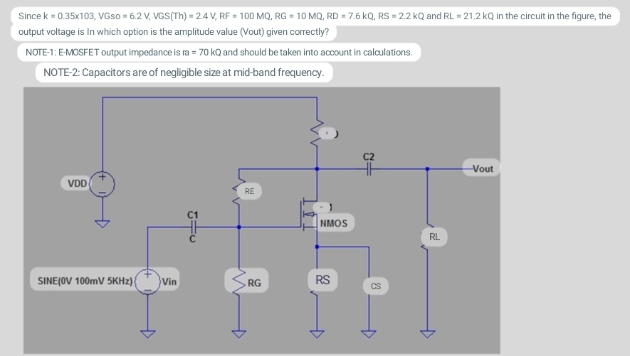 Since k = 0.35x103, VGso = 6.2 V, VGS(Th) = 2.4 V, RF = 100 MQ, RG = 10 MQ, RD = 7.6 kQ, RS = 2.2 kQ and RL = 21.2 kQ in the circuit in the figure, the
output voltage is in which option is the amplitude value (Vout) given correctly?
NOTE-1: E-MOSFET output impedance is ra = 70 kQ and should be taken into account in calculations.
NOTE-2: Capacitors are of negligible size at mid-band frequency.
VDD
SINE (OV 100mV 5KHz){ Vin
Gu
RE
RG
NMOS
RS
CS
RL
-Vout