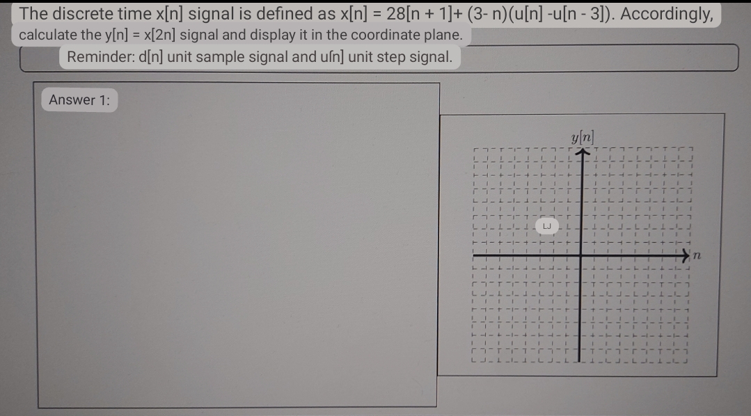 The discrete time x[n] signal is defined as x[n] = 28[n + 1]+ (3- n)(u[n] -u[n - 3]). Accordingly,
calculate the y[n] = x[2n] signal and display it in the coordinate plane.
Reminder: d[n] unit sample signal and uſn] unit step signal.
Answer 1:
LJE!
11
I
T4-4
1
L I 1
CIT
LLLLLLLLLLL
III 1 1
- ד ־־ ז ־-
LJ.
--
II 1
T -- +
11
I
+-1-+-TA
LLIT 1-4
IIII 1 I
ד ־ ז ־ך
LILL1
[3]
+-+-+
LILI
IIII
TAIT-1-4
1
гг T T
LJILI.
y[n]
Г
TIFI
JOLLI
1 III
+-1-4
LATITJ
11
1
1
14
1 L
ך ו־
7
n