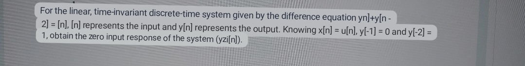 For the linear, time-invariant discrete-time system given by the difference equation yn]+y[n-
2] = [n], [n] represents the input and y[n] represents the output. Knowing x[n] = u[n], y[-1] = 0 and y[-2] =
1, obtain the zero input response of the system (yzi[n]).