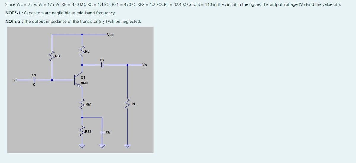 Since Vcc = 25 V, Vi= 17 mV, RB = 470 k, RC = 1.4 k2, RE1 = 470 , RE2 = 1.2 k2, RL = 42.4 k and B = 110 in the circuit in the figure, the output voltage (Vo Find the value of).
NOTE-1: Capacitors are negligible at mid-band frequency.
NOTE-2 : The output impedance of the transistor (ro) will be neglected.
Vi-
C1
RB
RC
Q1
NPN
RE1
RE2
+3
-Vcc
CE
. RL
-Vo