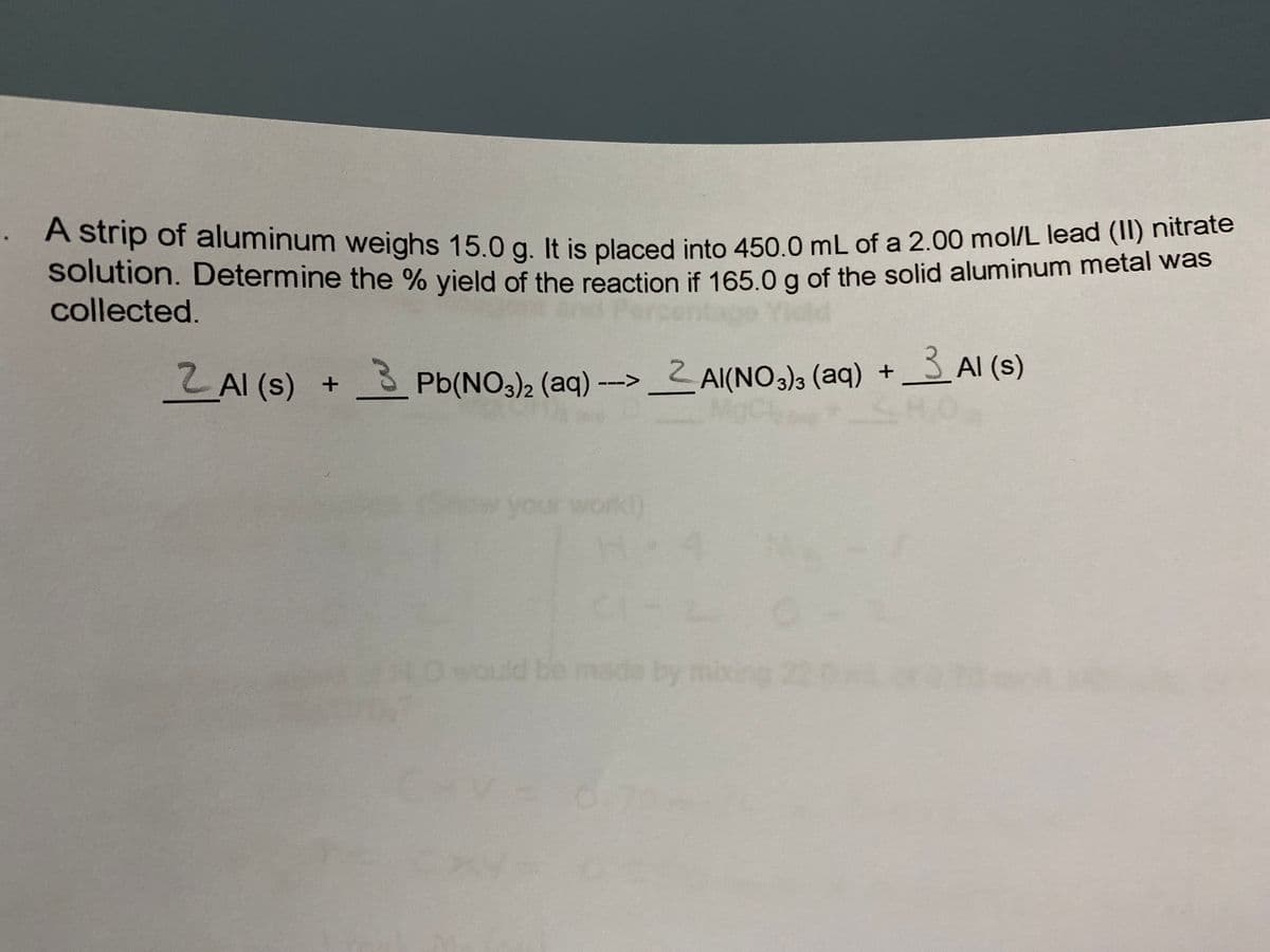 A strip of aluminum weighs 15 0 g It is placed into 450 0 mL of a 2.00 mol/L lead (II) hitrate
solution. Determine the % vield of the reaction if 165 0 g of the solid aluminum metal was
collected.
Z AI (s) +
- Pb(NO3)2 (aq) --> 2 Al(NO3)3 (aq) + 3 Al (s)
your
ould be made by mixing 22 0
