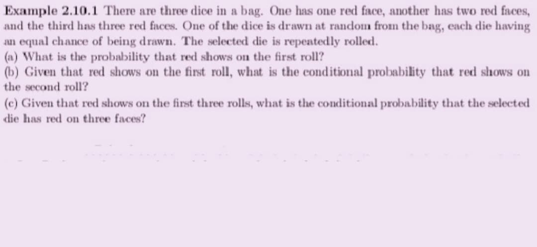 Example 2.10.1 There are three dice in a bag. One has one red face, another has two red faces,
and the third has three red faces. One of the dice is drawn at random from the bag, each die having
an equal chance of being drawn. The selected die is repeatedly rolled.
(a) What is the probability that red shows on the first roll?
(b) Given that red shows on the first roll, what is the conditional probability that red shows on
the second roll?
(c) Given that red shows on the first three rolls, what is the conditional probability that the selected
die has red on three faces?