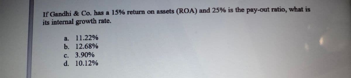 If Gandhi & Co. has a 15% return on assets (ROA) and 25% is the pay-out ratio, what is
its internal growth rate.
a.
11.22%
b. 12.68%
c. 3.90%
d. 10.12%
