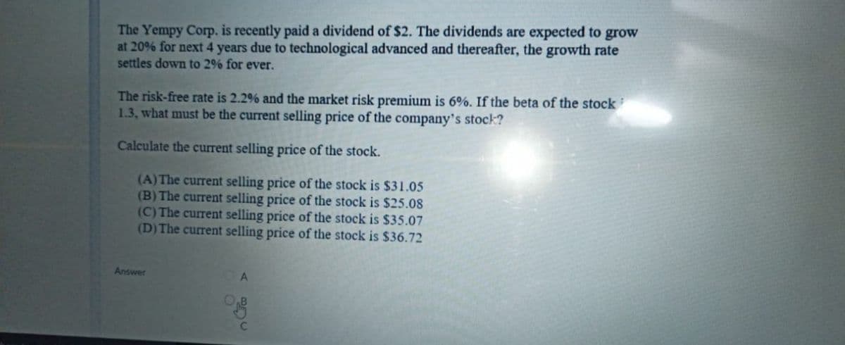 The Yempy Corp. is recently paid a dividend of $2. The dividends are expected to grow
at 20% for next 4 years due to technological advanced and thereafter, the growth rate
settles down to 2% for ever.
The risk-free rate is 2.2% and the market risk premium is 6%. If the beta of the stock
1.3, what must be the current selling price of the company's stock?
Calculate the current selling price of the stock.
(A)The current selling price of the stock is $31.05
(B) The current selling price of the stock is $25.08
(C) The current selling price of the stock is $35.07
(D)The current selling price of the stock is $36.72
Answer
A.
