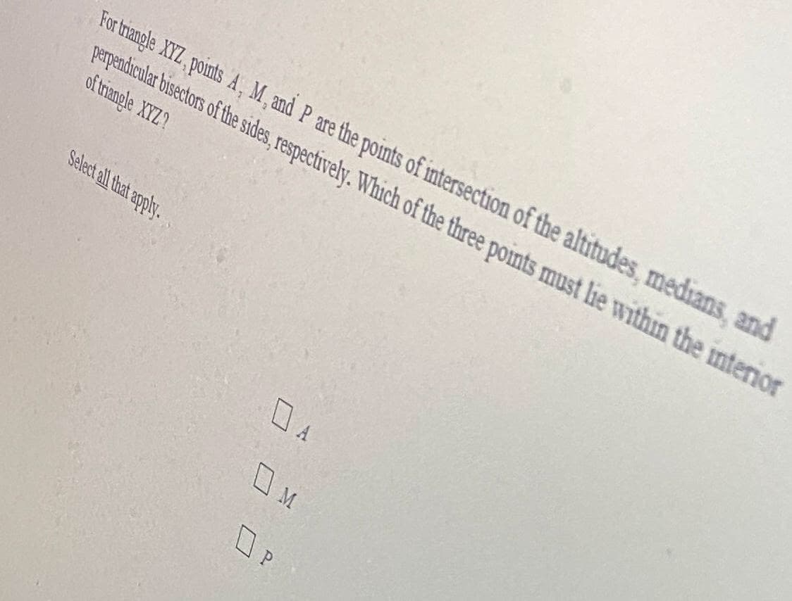 For trangle XYZ, points A, M, and P are the points of intersection of the altitudes, medians, and
perpendicular bisectors of the sides, respectively. Which of the three points must lie within the internor
of trangle XYZ?
Select all that apply.
M
