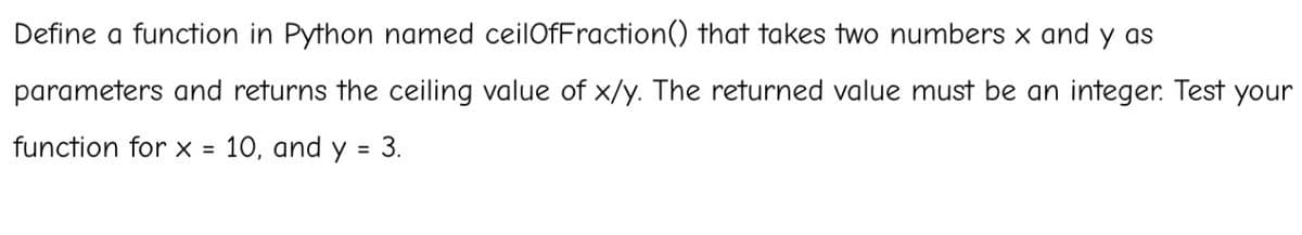 Define a function in Python named ceilOfFraction() that takes two numbers x and y as
parameters and returns the ceiling value of x/y. The returned value must be an integer. Test your
function for x = 10, and y = 3.