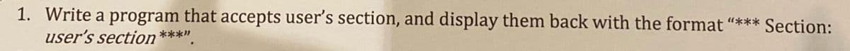 1. Write a program that accepts user's section, and display them back with the format "*** Section:
user's section ***".