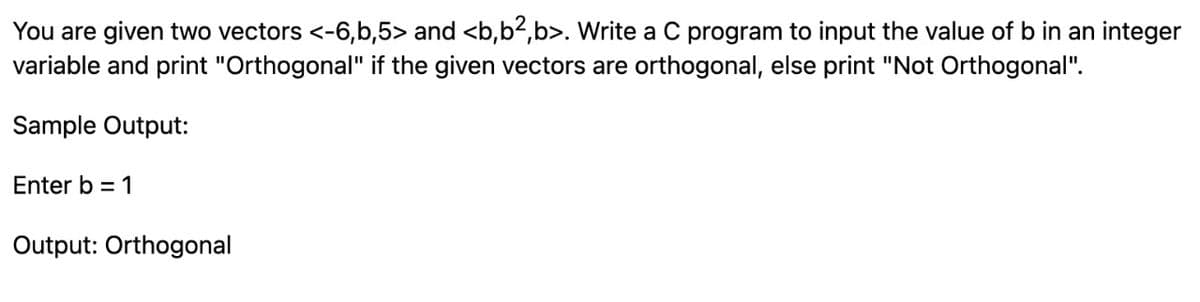 You are given two vectors <-6,b,5> and <b,b2,b>. Write a C program to input the value of b in an integer
variable and print "Orthogonal" if the given vectors are orthogonal, else print "Not Orthogonal".
Sample Output:
Enter b = 1
Output: Orthogonal