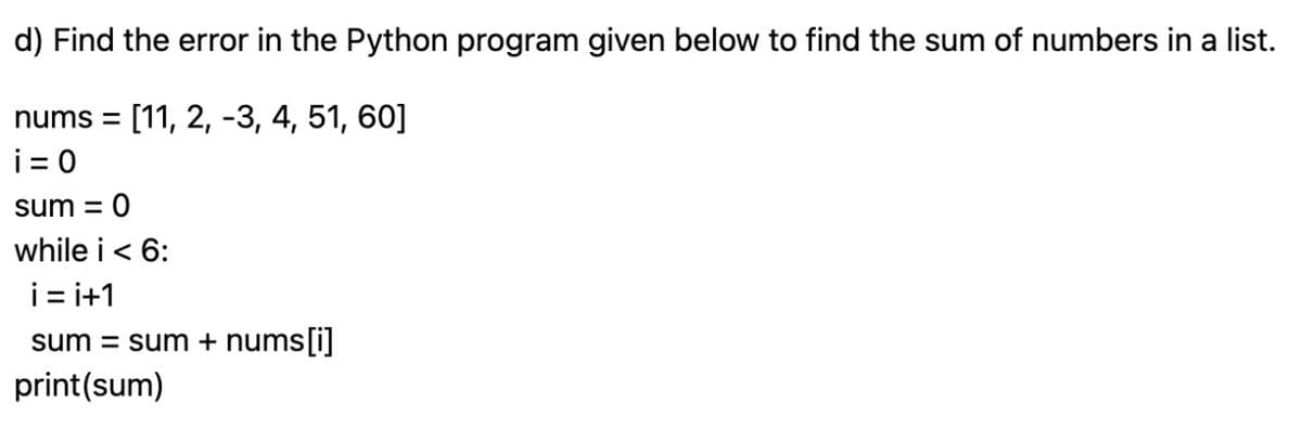 d) Find the error in the Python program given below to find the sum of numbers in a list.
nums = [11, 2, -3, 4, 51, 60]
i=0
sum = 0
while i < 6:
i=i+1
sum = sum + nums[i]
print (sum)