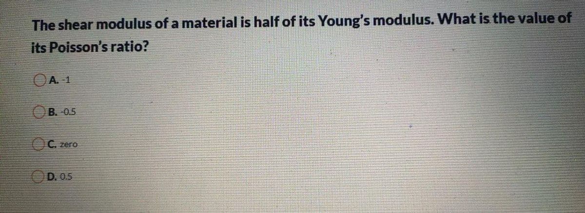 The shear modulus of a material is half of its Young's modulus. What is the value of
its Poisson's ratio?
OA. -1
B. -0.5
OC. zero
OD. 0.5
