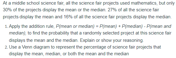 At a middle school science fair, all the science fair projects used mathematics, but only
30% of the projects display the mean or the median. 27% of all the science fair
projects display the mean and 16% of all the science fair projects display the median.
1. Apply the addition rule, P(mean or median) = P(mean) + P(median) - P(mean and
median), to find the probability that a randomly selected project at this science fair
displays the mean and the median. Explain or show your reasoning.
2. Use a Venn diagram to represent the percentage of science fair projects that
display the mean, median, or both the mean and the median
