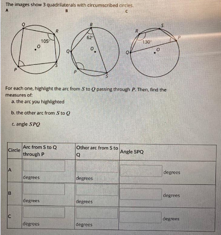 The images show 3 quadrilaterals with circumscribed circles.
A
B
62
P.
105
130
For each one, highlight the arc from S to Q passing through P. Then, find the
measures of:
a. the arc you highlighted
b. the other arc from S to Q
C. angle SPQ
Arc from S to Q
Circle
through P
Other arc from S to
Angle SPQ
A
degrees
degrees
degrees
degrees
degrees
degrees
IC
degrees
degrees
degrees
B.
