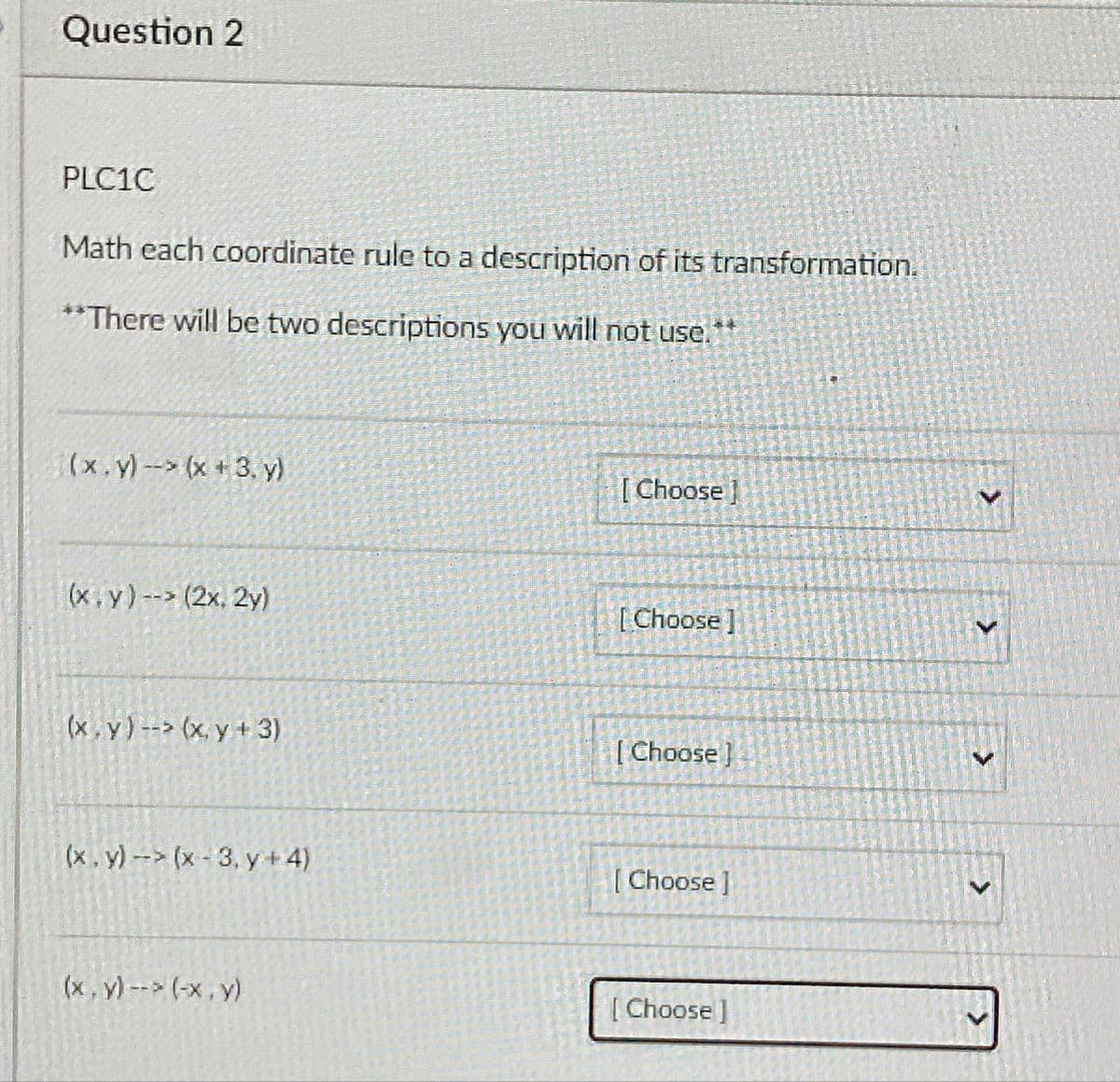 Question 2
PLC1C
Math each coordinate rule to a description of its transformation.
** There will be two descriptions you will not use.
(x.y)- (x +3, y)
[ Choose ]
(x, y)-- (2x. 2y)
[Choose]
(x , y) --> (x. y + 3)
[ Choose}
(x, y)-- (x-3, y + 4)
[ Choose ]
(x, y) --> (-x, y)
[ Choose ]
