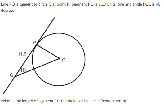 Line PQ is tangent to circle C at point P. Segment PQ is 11.9 units long and angle PQC is 40
degrees.
P
11.9
40
What is the length of segment CP, the radius of the circle (nearest tenth)?
