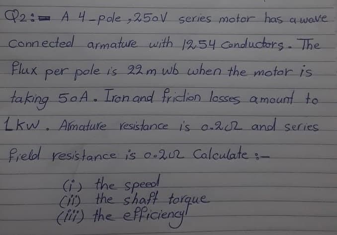 Q2:= A 4-pole ,250V series motor has a wave
Connected anmature with 1254 Canductors. The
Flux
per pole is 22 m wb when the motor is
taking 50A. Ion and friction losses amount to
Lkw. Amature resistance is o-202 and series
field resistance is o.202 Calculate -
(i) the speed
C) the shaft torque
(t) the efficiengl
