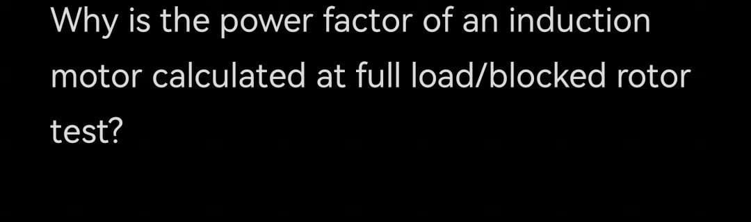 Why is the power factor of an induction
motor calculated at full load/blocked rotor
test?
