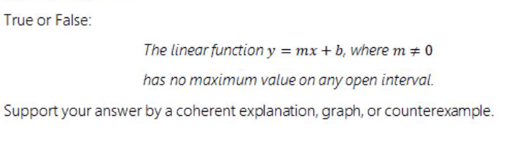 True or False:
The linear function y mx+ b, where m + 0
has no maximum value on any open interval.
Support your answer by a coherent explanation, graph, or counterexample.
