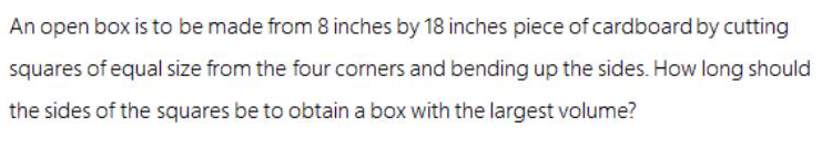 An open box is to be made from 8 inches by 18 inches piece of cardboard by cutting
squares of equal size from the four corners and bending up the sides. How long should
the sides of the squares be to obtain a box with the largest volume?
