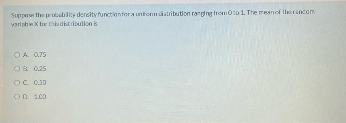 Suppose the probability density function for a uniform distribution ranging from 0 to 1. The mean of the random
variable X for this distribution is
O A. 0.75
O B. 0.25
O C. 0.50
O D. 1.00
