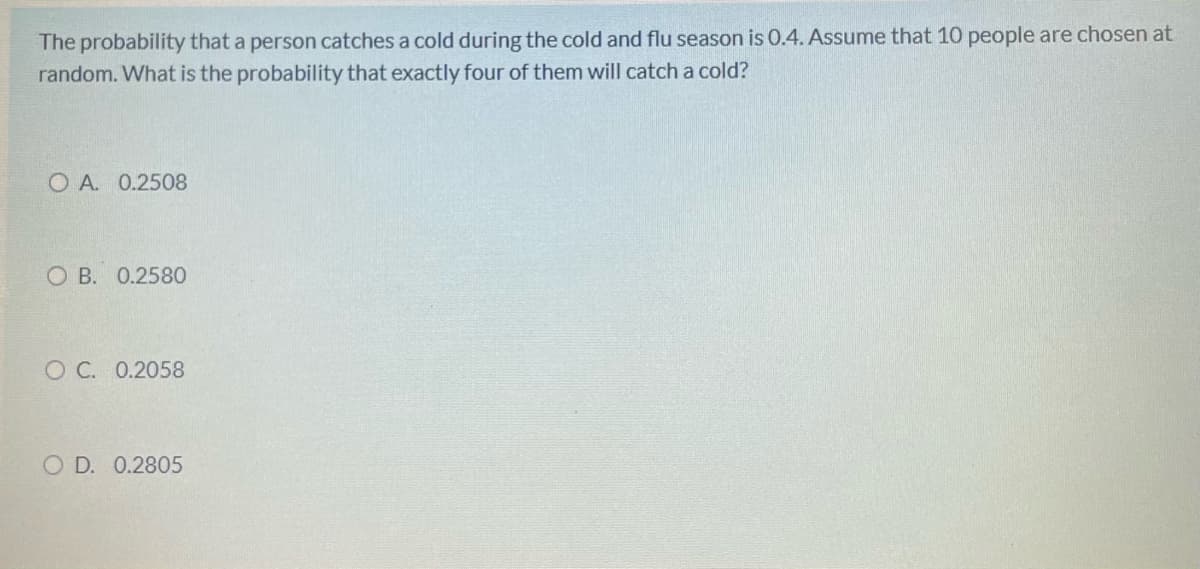 The probability that a person catches a cold during the cold and flu season is 0.4. Assume that 10 people are chosen at
random. What is the probability that exactly four of them will catch a cold?
O A. 0.2508
O B. 0.258O
O C. 0.2058
O D. 0.2805
