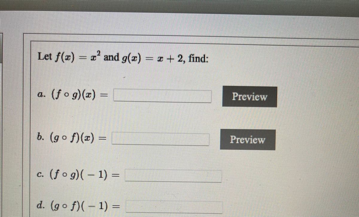 **Composition of Functions Practice**

Let \( f(x) = x^2 \) and \( g(x) = x + 2 \), find the following:

a. \( (f \circ g)(x) = \) [Input Box] (Preview Button)

b. \( (g \circ f)(x) = \) [Input Box] (Preview Button)

c. \( (f \circ g)(-1) = \) [Input Box] (Preview Button)

d. \( (g \circ f)(-1) = \) [Input Box] (Preview Button)

---

**Instructions:**

- Compose the given functions as directed.
- Enter your answers in the provided input boxes.
- Use the "Preview" button to check your answers.