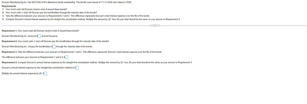 Duncan Manufacturing Inc. has $210,000 of 6% debenture bonds outstanding. The bonds were issued at 111 in 2020 and mature in 2040.
Requirements
1. How much cash did Duncan receive when it issued these bonds?
2. How much cash in total will Duncan pay the bondholders through the maturity date of the bonds?
3. Take the difference between your answers to Requirements 1 and 2. This difference represents Duncan's total interest expense over the life of the bonds.
4. Compute Duncan's annual interest expense by the straight-line amortization method. Multiply this amount by 20. Your 20-year total should be the same as your answer to Requirement 3.
Requirement 1. How much cash did Duncan receive when it issued these bonds?
Duncan Manufacturing Inc. received $ at bond issuance.
Requirement 2. How much cash in total will Duncan pay the bondholders through the maturity date of the bonds?
Duncan Manufacturing Inc. will pay the bondholders $ through the maturity date of the bonds.
Requirement 3. Take the difference between your answers to Requirements 1 and 2. This difference represents Duncan's total interest expense over the life of the bonds.
The difference between your answers to Requirements 1 and 2 is S
Requirement 4. Compute Duncan's annual interest expense by the straight-line amortization method. Multiply this amount by 20. Your 20-year total should be the same as your answer to Requirement 3.
Duncan's annual interest expense by the straight-line amortization method is S.
Multiply the annual interest expense by 20: $
