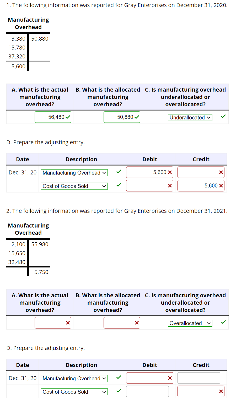 1. The following information was reported for Gray Enterprises on December 31, 2020.
Manufacturing
Overhead
3,380 50,880
15,780
37,320
5,600
A. What is the actual B. What is the allocated C. Is manufacturing overhead
manufacturing
overhead?
underallocated or
manufacturing
overhead?
overallocated?
D. Prepare the adjusting entry.
Date
56,480✔
Dec. 31, 20 Manufacturing Overhead
Description
Cost of Goods Sold
2,100 55,980
15,650
32,480
Date
5,750
A. What is the actual
manufacturing
overhead?
X
D. Prepare the adjusting entry.
50,880 ✓
2. The following information was reported for Gray Enterprises on December 31, 2021.
Manufacturing
Overhead
Description
Dec. 31, 20 Manufacturing Overhead ✓
Cost of Goods Sold
Debit
X
Underallocated
5,600 X
X
B. What is the allocated C. Is manufacturing overhead
manufacturing
underallocated or
overhead?
overallocated?
Debit
Credit
Overallocated
X
X
5,600 X
Credit
X