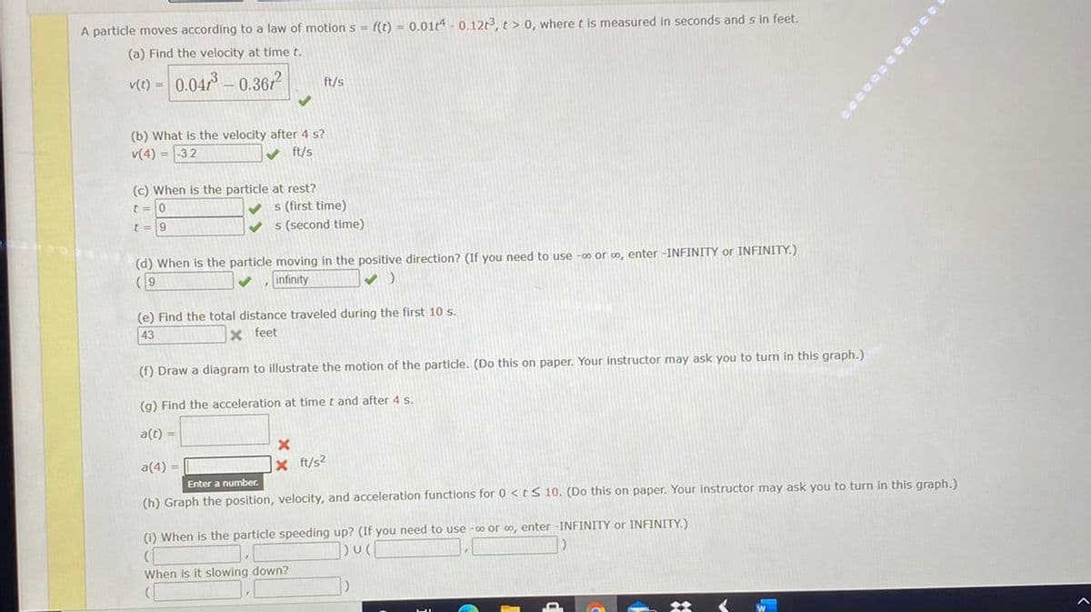 A particle moves according to a law of motions = f(t) = 0.01t -0.12t3, t> 0, where t is measured in seconds and s in feet.
(a) Find the velocity at time t.
v(1) = 0.04 - 0.367?
ft/s
(b) What is the velocity after 4 s?
v(4) = 32
V ft/s
(c) When is the particle at rest?
t =0
V s (first time)
t =9
v s (second time)
(d) When is the particle moving in the positive direction? (If you need to use -co or co, enter -INFINITY or INFINITY.)
( 9
infinity
(e) Find the total distance traveled during the first 10 S.
43
X feet
(f) Draw a diagram to illustrate the motion of the particle. (Do this on paper. Your instructor may ask you to turn in this graph.)
(g) Find the acceleration at time t and after 4 s.
a(t) =
a(4) =|
x ft/s?
Enter a number.
(h) Graph the position, velocity, and acceleration functions for 0 <t S 10. (Do this on paper. Your instructor may ask you to turn in this graph.)
(1) When is the particle speeding up? (If you need to use -o or o, enter -INFINITY or INFINITY.)
When is it slowing down?
