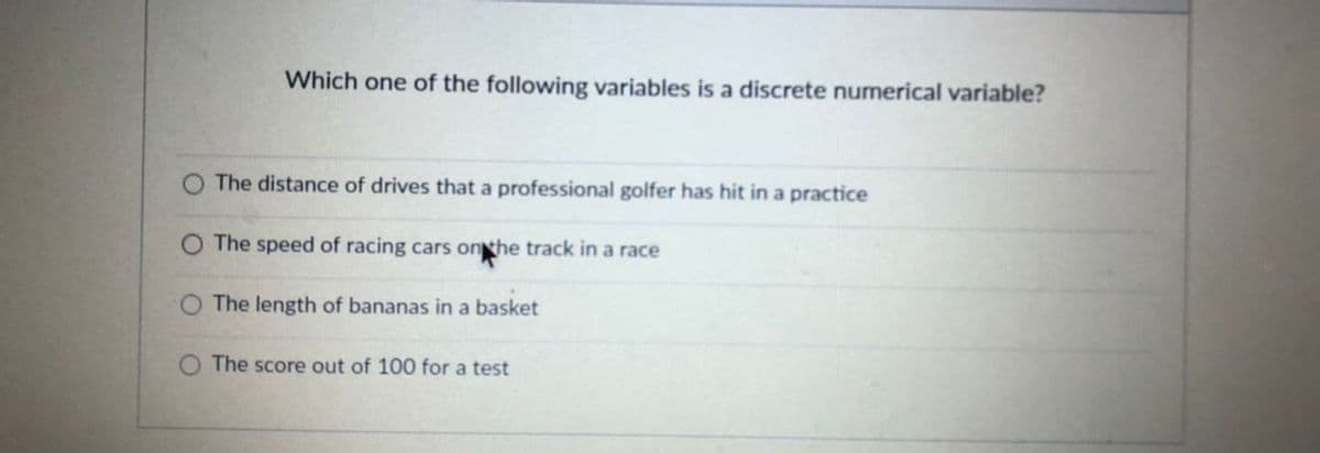 **Question**: Which one of the following variables is a discrete numerical variable?

- The distance of drives that a professional golfer has hit in a practice
- The speed of racing cars on the track in a race
- The length of bananas in a basket
- The score out of 100 for a test

**Explanation**: Discrete numerical variables are those that represent countable quantities. Out of the given options, the score out of 100 for a test is a discrete numerical variable. This is because test scores can be counted in whole numbers. The other options represent continuous variables which can take any value within a range and are typically measured.