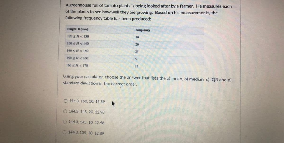 A greenhouse full of tomato plants is being looked after by a farmer. He measures each
of the plants to see how well they are growing. Based on his measurements, the
following frequency table has been produced:
Height H (mm)
Frequency
120 SH< 130
10
130 s H < 140
20
140 SH< 150
25
150 SH< 160
160<H < 170
15
Using your calculator, choose the answer that lists the a) mean, b) median, c) IQR and d)
standard deviation in the correct order.
O 144.3, 150, 10, 12.89
O 144.3, 145, 20, 12.98
O 144.3, 145, 10, 12.98
O 144.3, 135, 10, 12.89
