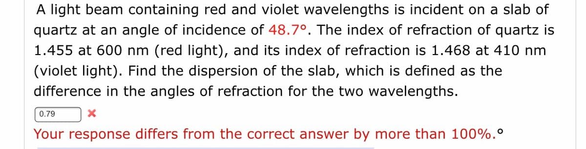 A light beam containing red and violet wavelengths is incident on a slab of
quartz at an angle of incidence of 48.7°. The index of refraction of quartz is
1.455 at 600 nm (red light), and its index of refraction is 1.468 at 410 nm
(violet light). Find the dispersion of the slab, which is defined as the
difference in the angles of refraction for the two wavelengths.
0.79
Your response differs from the correct answer by more than 100%.°
