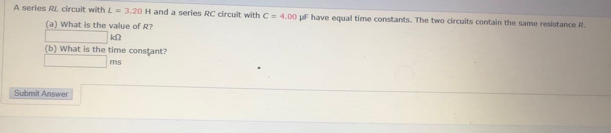 A series RL circuit with L = 3.20H and a series RC circuit with C = 4.00 uF have equal timne constants. The two circuits contain the same resistance R.
%3D
(a) What is the value of R?
(b) What is the time constant?
ms
Submit Answer
