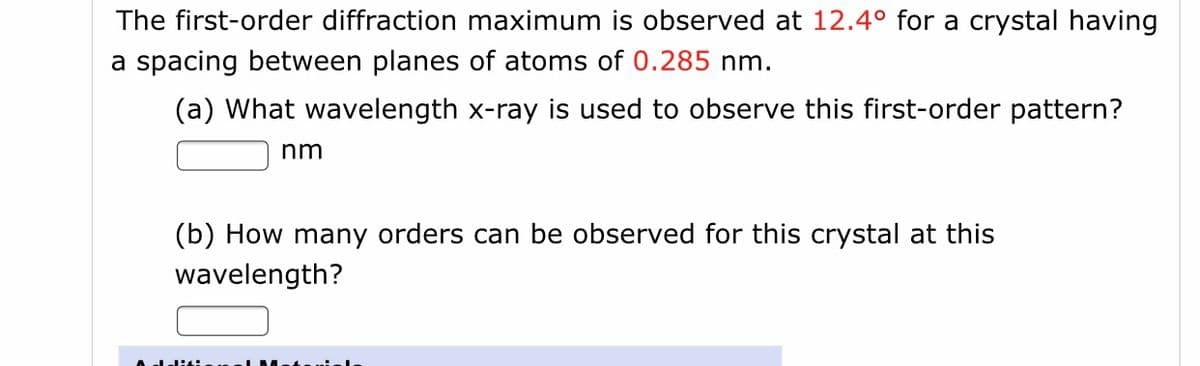 The first-order diffraction maximum is observed at 12.4° for a crystal having
a spacing between planes of atoms of 0.285 nm.
(a) What wavelength x-ray is used to observe this first-order pattern?
nm
(b) How many orders can be observed for this crystal at this
wavelength?
A leli
