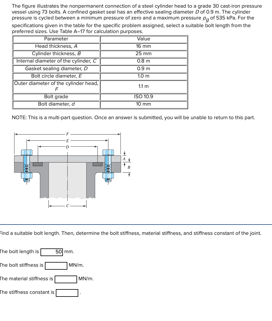 The figure illustrates the nonpermanent connection of a steel cylinder head to a grade 30 cast-iron pressure
vessel using 73 bolts. A confined gasket seal has an effective sealing diameter D of 0.9 m. The cylinder
pressure is cycled between a minimum pressure of zero and a maximum pressure pg of 535 kPa. For the
specifications given in the table for the specific problem assigned, select a suitable bolt length from the
preferred sizes. Use Table A-17 for calculation purposes.
Parameter
Value
Head thickness, A
Cylinder thickness, B
Internal diameter of the cylinder, C
Gasket sealing diameter, D
Bolt circle diameter, E
Outer diameter of the cylinder head,
16 mm
25 mm
0.8 m
0.9 m
1.0 m
1.1 m
F
Bolt grade
ISO 10.9
Bolt diameter, d
10 mm
NOTE: This is a multi-part question. Once an answer is submitted, you will be unable to return to this part.
Find a suitable bolt length. Then, determine the bolt stiffness, material stiffness, and stiffness constant of the joint.
The bolt length is
50 mm.
The bolt stiffness is
MN/m.
The material stiffness is
MN/m.
The stiffness constant is
