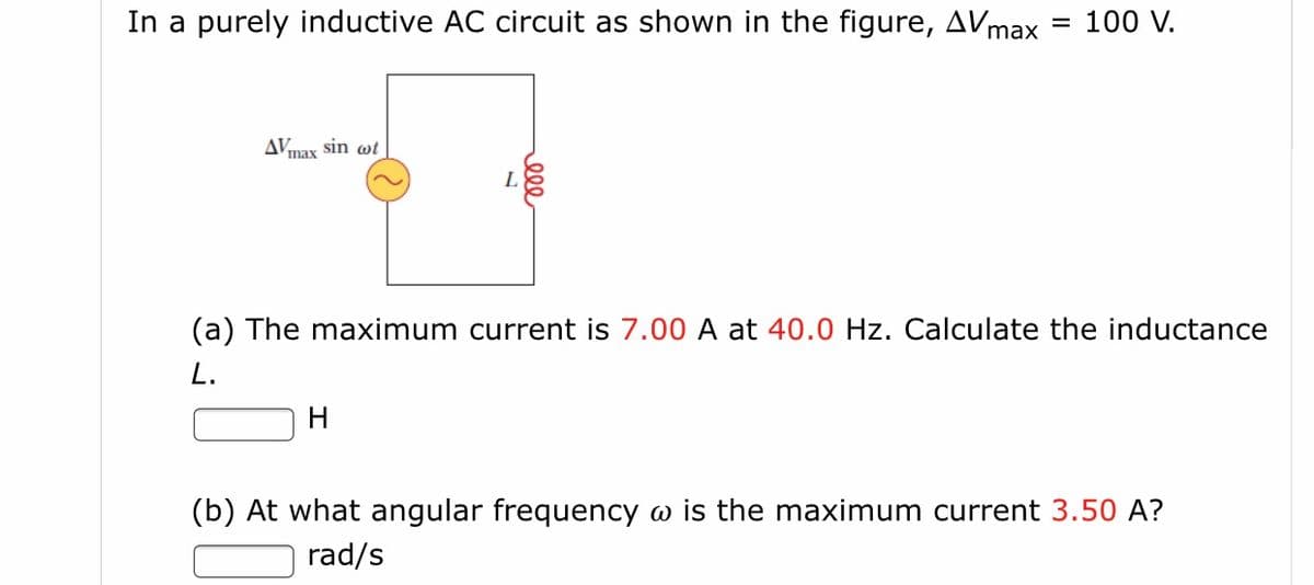 In a purely inductive AC circuit as shown in the figure, AVmax
100 V.
%3|
Amax sin wt
(a) The maximum current is 7.00 A at 40.0 Hz. Calculate the inductance
L.
H
(b) At what angular frequency w is the maximum current 3.50 A?
rad/s
ell
