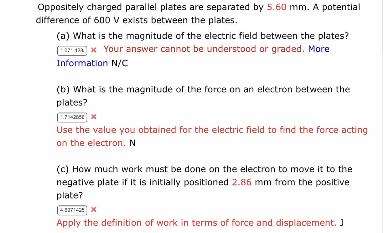 Oppositely charged parallel plates are separated by 5.60 mm. A potential
difference of 600 V exists between the plates.
(a) What is the magnitude of the electric field between the plates?
1.071.428: x Your answer cannot be understood or graded. More
Information N/C
(b) What is the magnitude of the force on an electron between the
plates?
