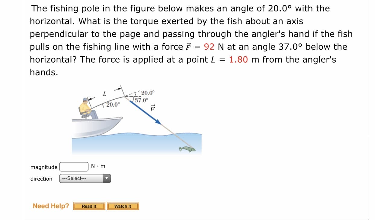 The fishing pole in the figure below makes an angle of 20.0° with the
horizontal. What is the torque exerted by the fish about an axis
perpendicular to the page and passing through the angler's hand if the fish
pulls on the fishing line with a force F
horizontal? The force is applied at a point L
92 N at an angle 37.0° below the
1.80 m from the angler's
%3D
hands.
S20.0°
37.0°
1 20.0°
