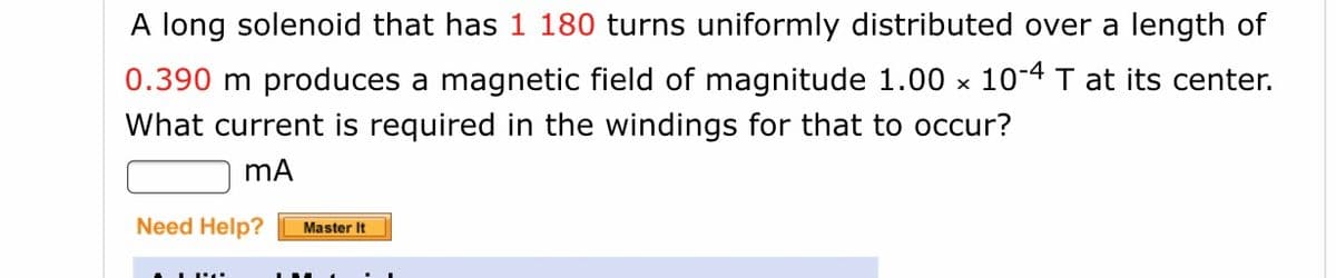 A long solenoid that has 1 180 turns uniformly distributed over a length of
0.390 m produces a magnetic field of magnitude 1.00 x 10-4 T at its center.
What current is required in the windings for that to occur?
mA
Need Help?
Master It
